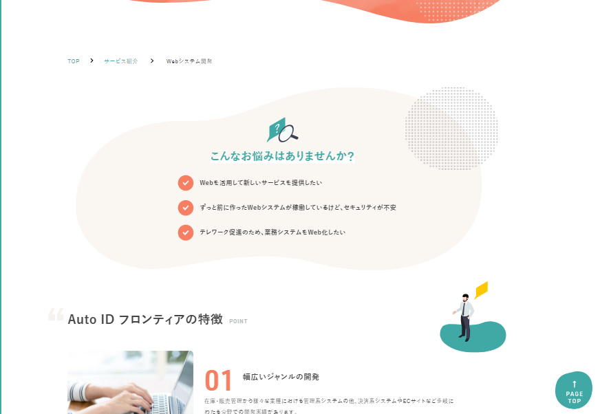 こんなお悩みはありませんか？ ☆Webを活用して新しいサービスを提供したい ☆ずっと前に作ったWebシステムが稼働しているけど、セキュリティが不安 ☆テレワーク促進のため、業務システムをWeb化したい “Auto ID フロンティアの特徴POINT”01．幅広いジャンルの開発在庫・販売管理から様々な業種における管理系システムの他、決済系システムやECサイトなど多岐にわたる分野での開発実績があります。02．システムのクラウド化機器の故障や万一の災害などに備え、現在社内で保管されているデータをクラウドに移行し、どこからでもアクセス可能なシステムの構築も可能です。03．セキュアなWebシステムの構築カード情報セキュリティ国際基準であるPCI-DSSに準拠するシステム開発の実績もございます。インフラ周りを含めての提案も可能ですので、既存システムのセキュリティ強化を図りたい場合も含めて、ぜひご相談ください。04．古いシステムの改修やリプレースWebシステムは開発した言語や稼働しているサーバー環境によって、古い状態のまま稼働していることでセキュリティが危険にさらされる場合があります。そのようなシステムのリプレースや、サービスのリニューアルについてもお任せください。05．柔軟なシステム開発お客様のご予算や納期に合わせて、打ち合わせを行いながら、作成するシステムの内容を柔軟に決めていくことができます。まずはミニマムなシステム構成から始めたいなど、お気軽にご相談いただけます。06．初めての導入や小規模の開発でもご相談下さい日頃の業務で困りごとがある方や、システム導入におけるノウハウをお持ちでないお客様もぜひ一度ご相談ください。